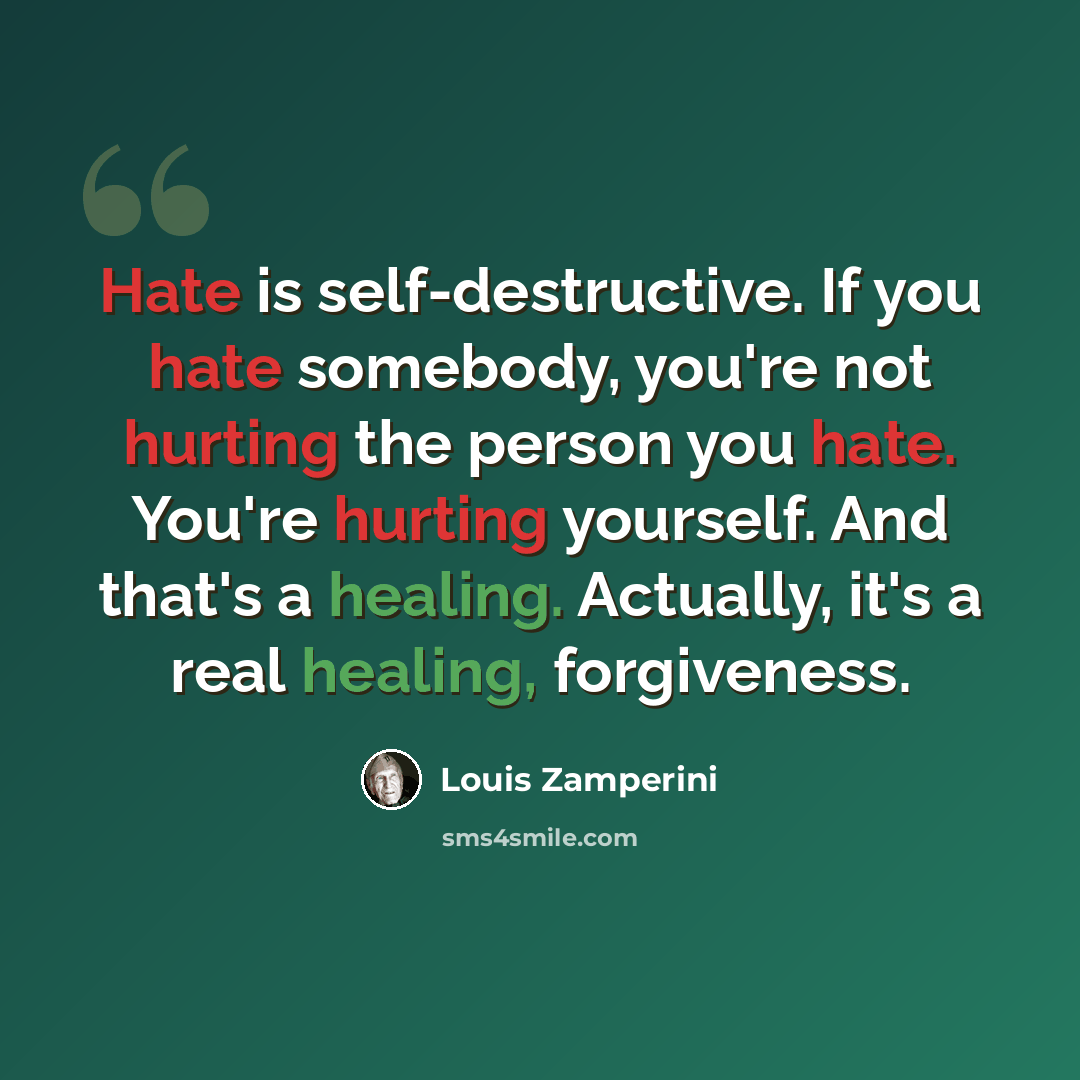 “Hate is self-destructive. If you hate somebody, you're not hurting the person you hate. You're hurting yourself. And that's a healing. Actually, it's a real healing, forgiveness.” quote by Louis Zamperini