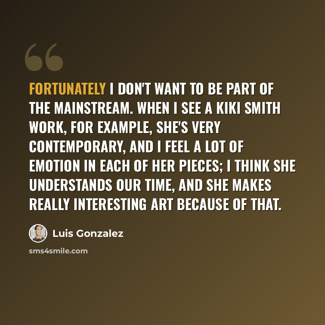 “Fortunately I don't want to be part of the mainstream. When I see a Kiki Smith work, for example, she's very contemporary, and I feel a lot of emotion in each of her pieces; I think she understands our time, and she makes really interesting art because of that.” quote by Luis Gonzalez