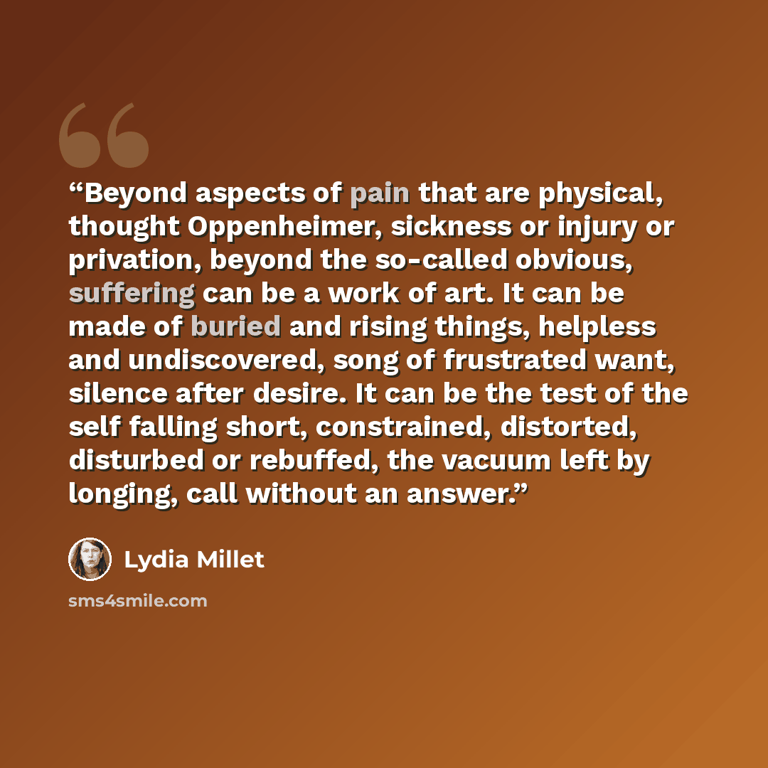“Beyond aspects of pain that are physical, thought Oppenheimer, sickness or injury or privation, beyond the so-called obvious, suffering can be a work of art. It can be made of buried and rising things, helpless and undiscovered, song of frustrated want, silence after desire. It can be the test of…” quote by Lydia Millet
