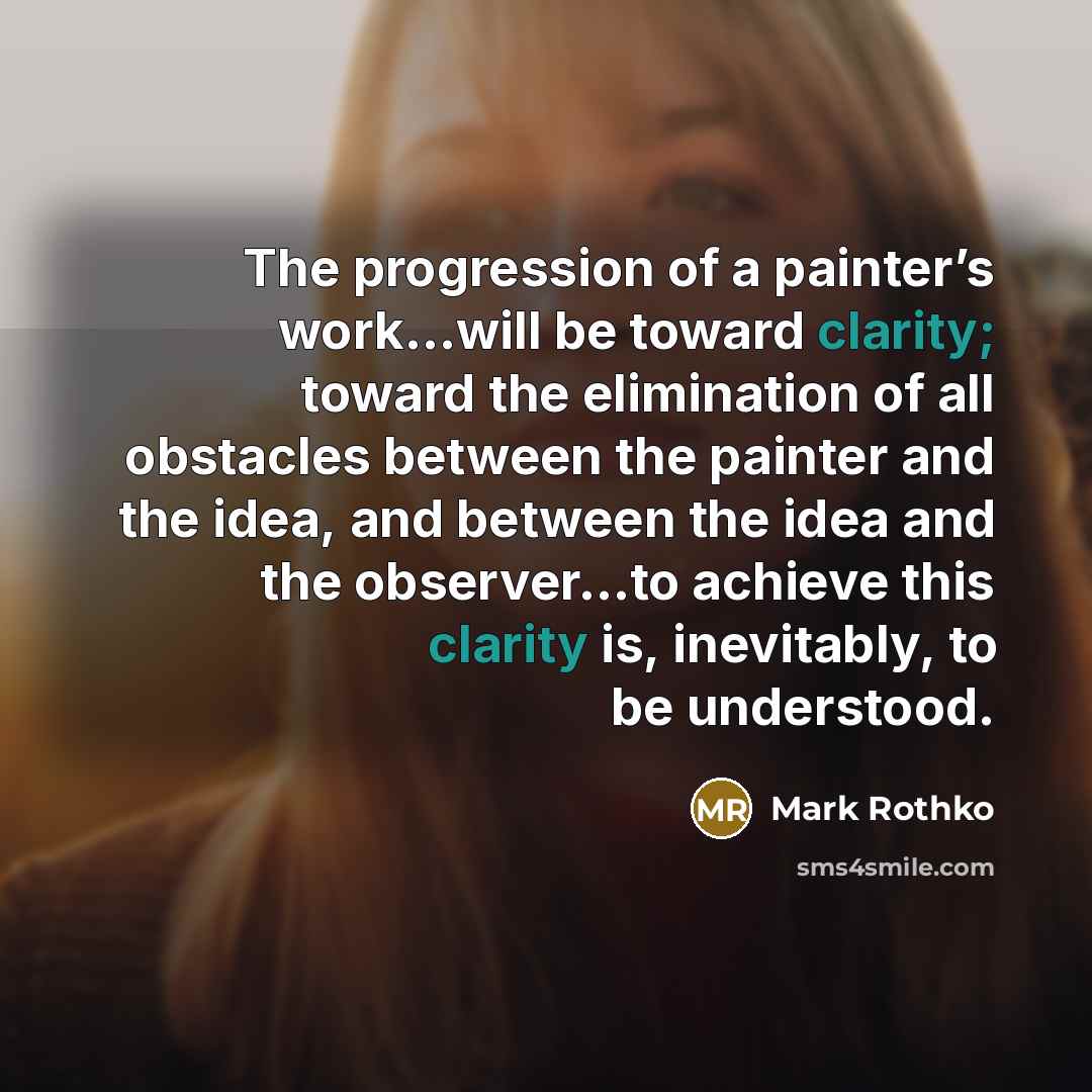 “The progression of a painter’s work…will be toward clarity; toward the elimination of all obstacles between the painter and the idea, and between the idea and the observer…to achieve this clarity is, inevitably, to be understood.” quote by Mark Rothko