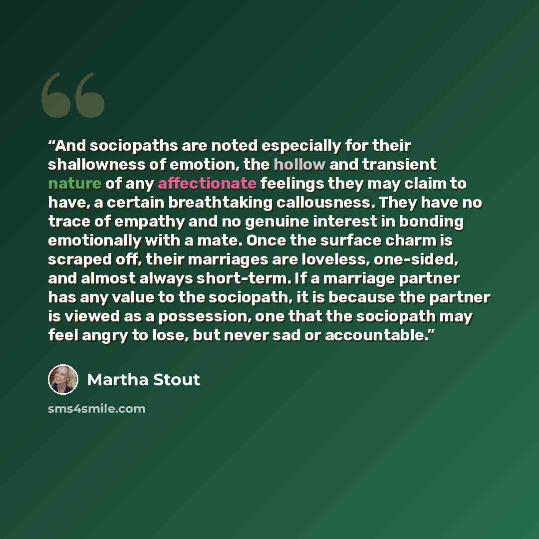 “And sociopaths are noted especially for their shallowness of emotion, the hollow and transient nature of any affectionate feelings they may claim to have, a certain breathtaking callousness. They have no trace of empathy and no genuine interest in bonding emotionally with a mate. Once the surface…” quote by Martha Stout