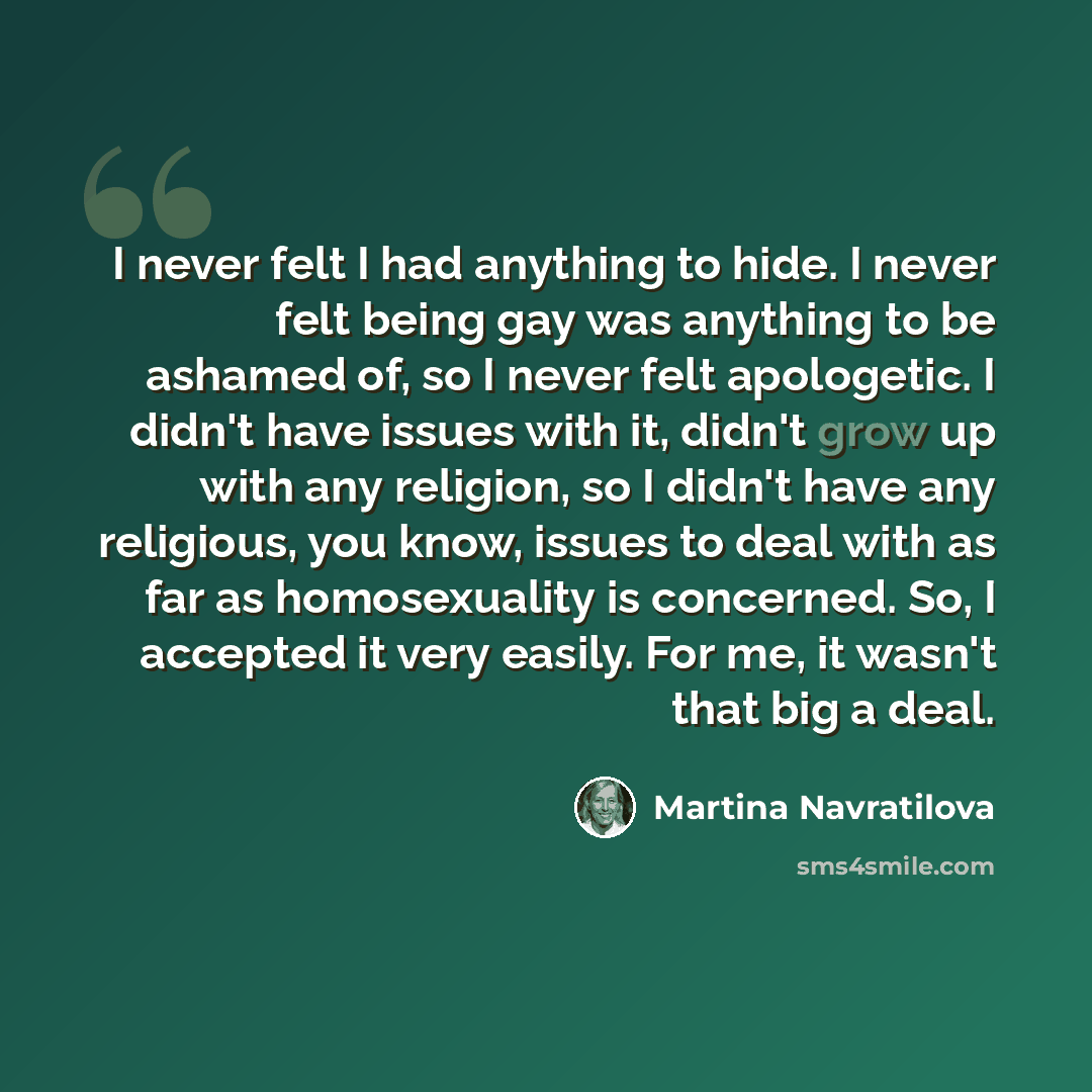 “I never felt I had anything to hide. I never felt being gay was anything to be ashamed of, so I never felt apologetic. I didn't have issues with it, didn't grow up with any religion, so I didn't have any religious, you know, issues to deal with as far as homosexuality is concerned. So, I accepted…” quote by Martina Navratilova