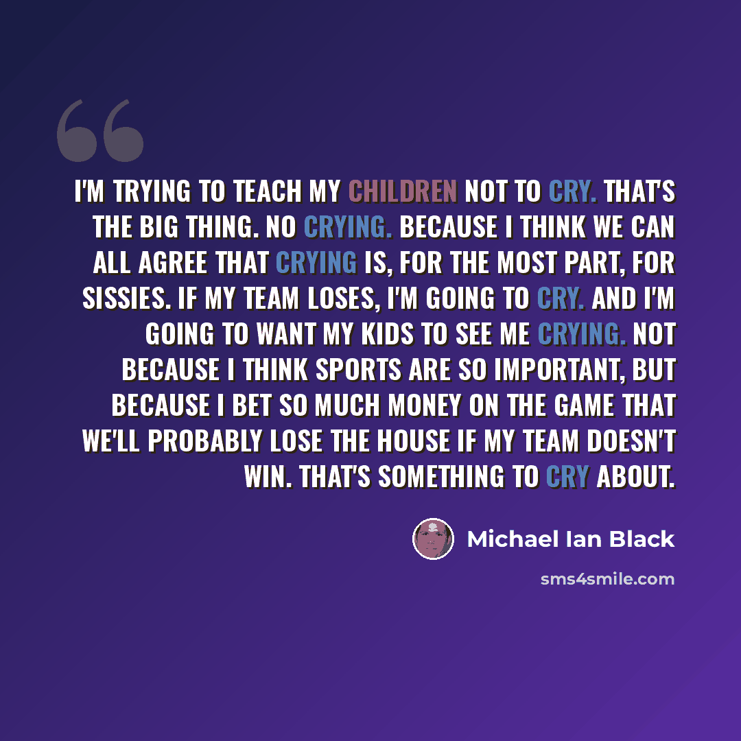 “I'm trying to teach my children not to cry. That's the big thing. No crying. Because I think we can all agree that crying is, for the most part, for sissies. If my team loses, I'm going to cry. And I'm going to want my kids to see me crying. Not because I think sports are so important, but because…” quote by Michael Ian Black