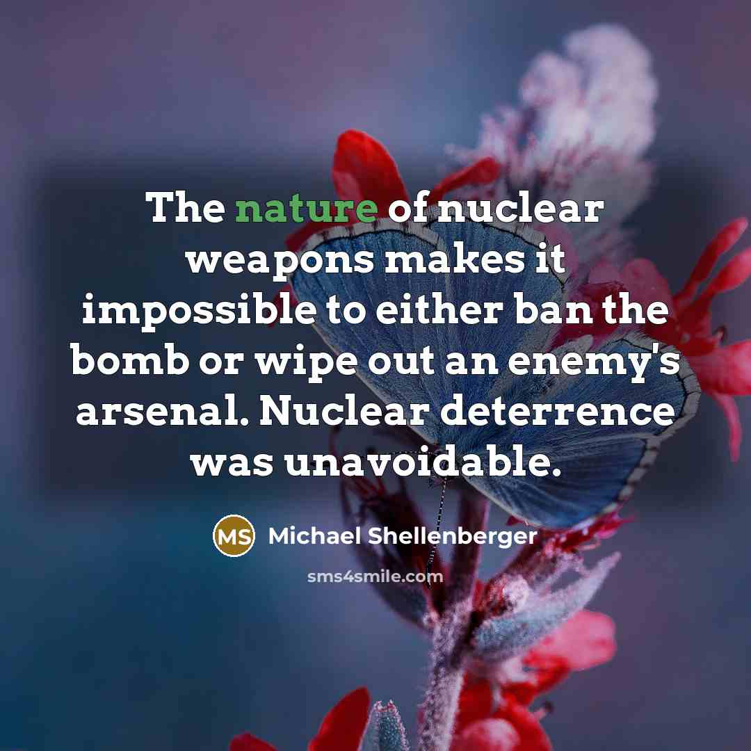 “The nature of nuclear weapons makes it impossible to either ban the bomb or wipe out an enemy's arsenal. Nuclear deterrence was unavoidable.” quote by Michael Shellenberger