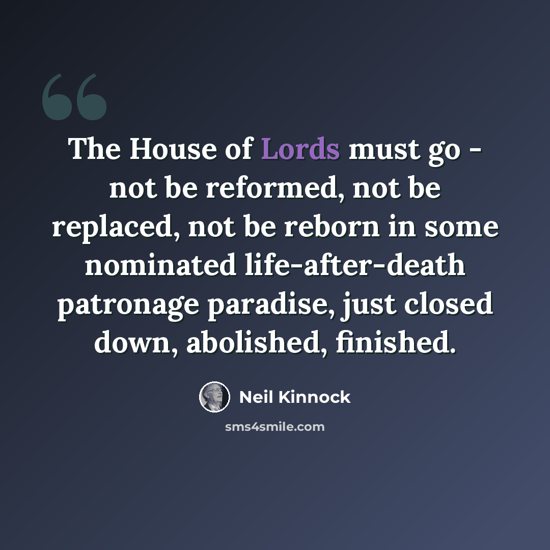 “The House of Lords must go - not be reformed, not be replaced, not be reborn in some nominated life-after-death patronage paradise, just closed down, abolished, finished.” quote by Neil Kinnock