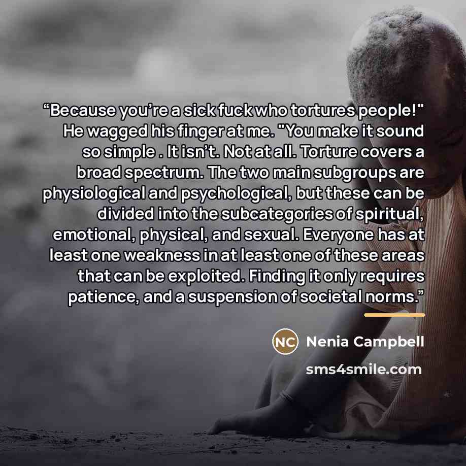 “Because you're a sick fuck who tortures people!" He wagged his finger at me. "You make it sound so simple . It isn't. Not at all. Torture covers a broad spectrum. The two main subgroups are physiological and psychological, but these can be divided into the subcategories of spiritual, emotional…” quote by Nenia Campbell