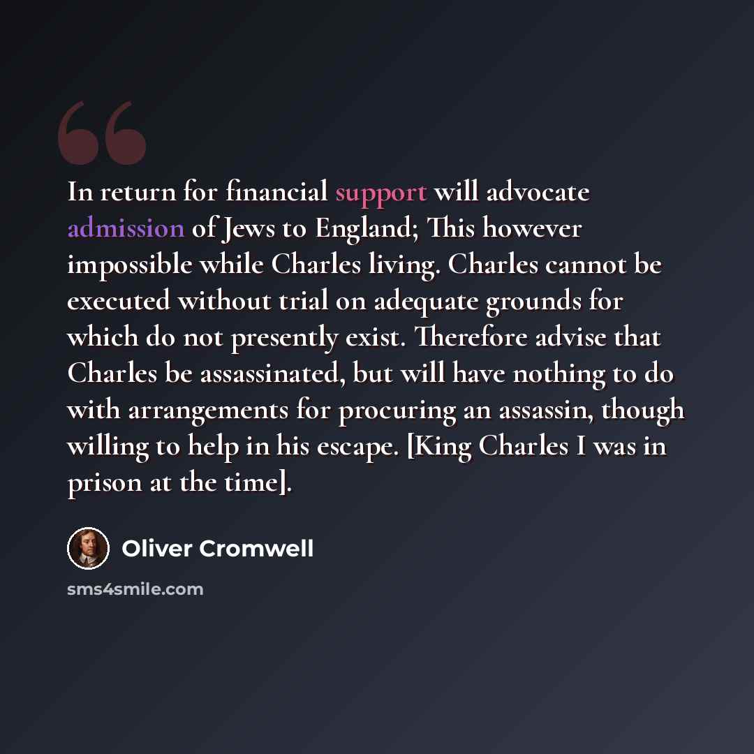 “In return for financial support will advocate admission of Jews to England; This however impossible while Charles living. Charles cannot be executed without trial on adequate grounds for which do not presently exist. Therefore advise that Charles be assassinated, but will have nothing to do with…” quote by Oliver Cromwell