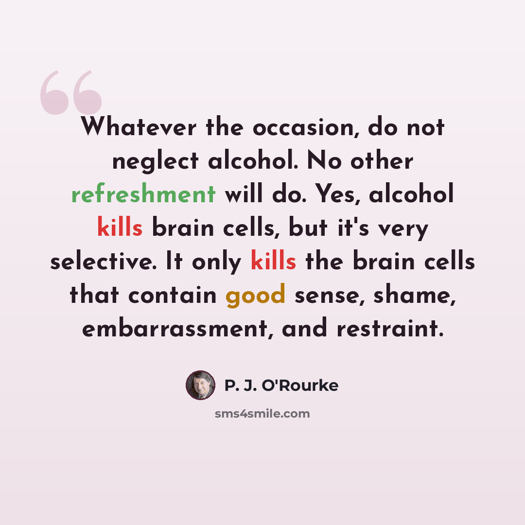 “Whatever the occasion, do not neglect alcohol. No other refreshment will do. Yes, alcohol kills brain cells, but it's very selective. It only kills the brain cells that contain good sense, shame, embarrassment, and restraint.” quote by P. J. O'Rourke