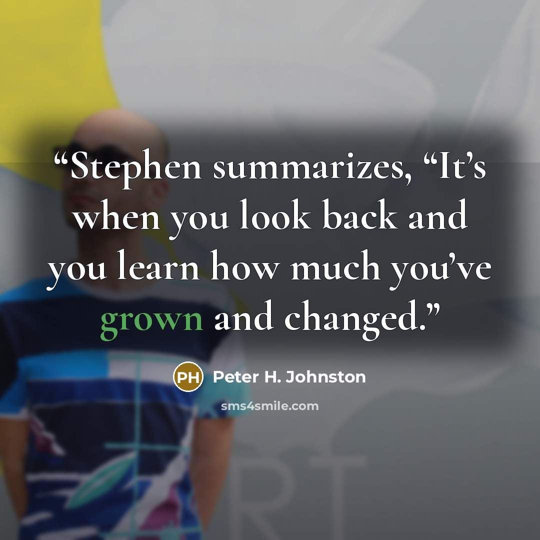 “Stephen summarizes, “It’s when you look back and you learn how much you’ve grown and changed.” quote by Peter H. Johnston