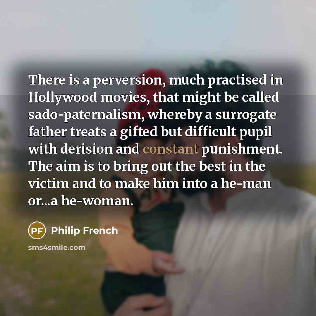 “There is a perversion, much practised in Hollywood movies, that might be called sado-paternalism, whereby a surrogate father treats a gifted but difficult pupil with derision and constant punishment. The aim is to bring out the best in the victim and to make him into a he-man or...a he-woman.” quote by Philip French
