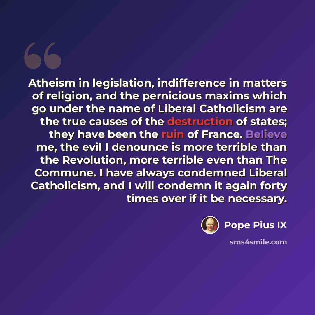 “Atheism in legislation, indifference in matters of religion, and the pernicious maxims which go under the name of Liberal Catholicism are the true causes of the destruction of states; they have been the ruin of France. Believe me, the evil I denounce is more terrible than the Revolution, more…” quote by Pope Pius IX