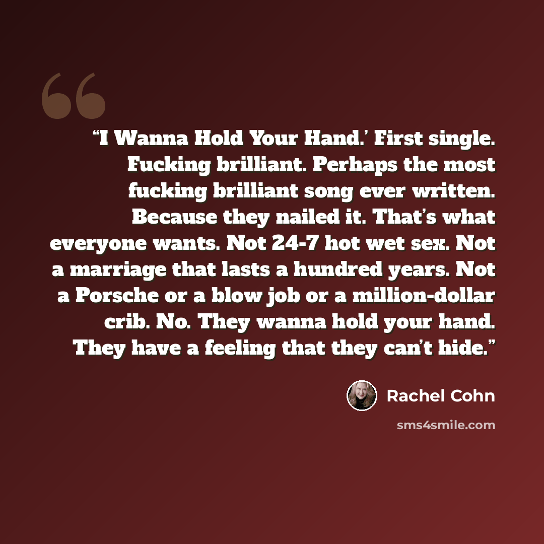 “I Wanna Hold Your Hand.’ First single. Fucking brilliant. Perhaps the most fucking brilliant song ever written. Because they nailed it. That’s what everyone wants. Not 24-7 hot wet sex. Not a marriage that lasts a hundred years. Not a Porsche or a blow job or a million-dollar crib. No. They wanna…” quote by Rachel Cohn