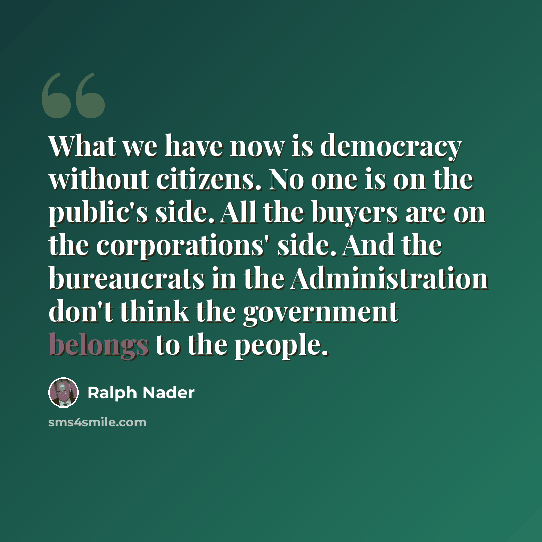 “What we have now is democracy without citizens. No one is on the public's side. All the buyers are on the corporations' side. And the bureaucrats in the Administration don't think the government belongs to the people.” quote by Ralph Nader