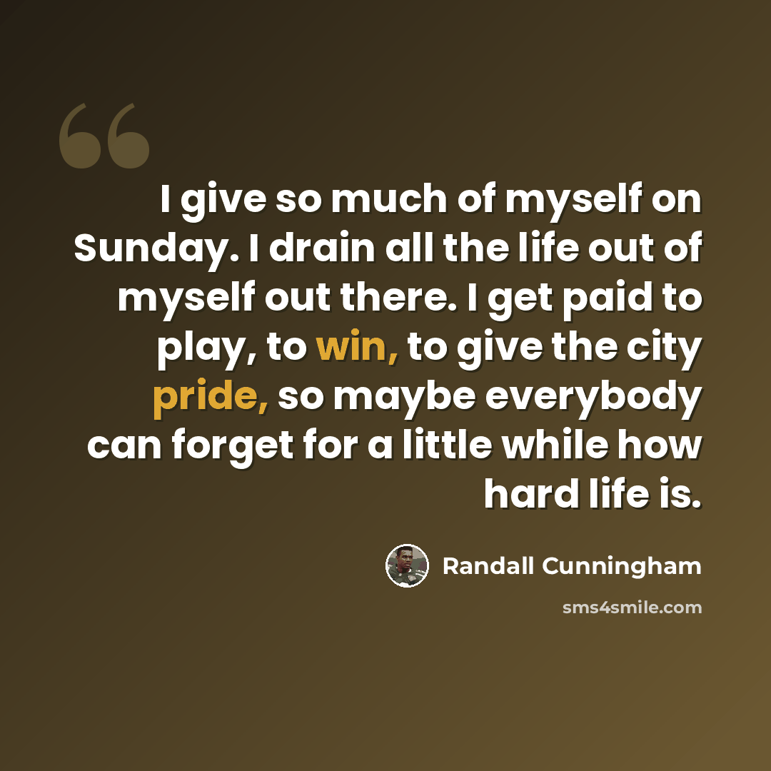 “I give so much of myself on Sunday. I drain all the life out of myself out there. I get paid to play, to win, to give the city pride, so maybe everybody can forget for a little while how hard life is.” quote by Randall Cunningham