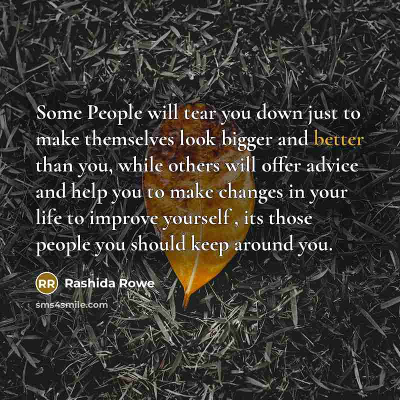 “Some People will tear you down just to make themselves look bigger and better than you, while others will offer advice and help you to make changes in your life to improve yourself , its those people you should keep around you.” quote by Rashida Rowe