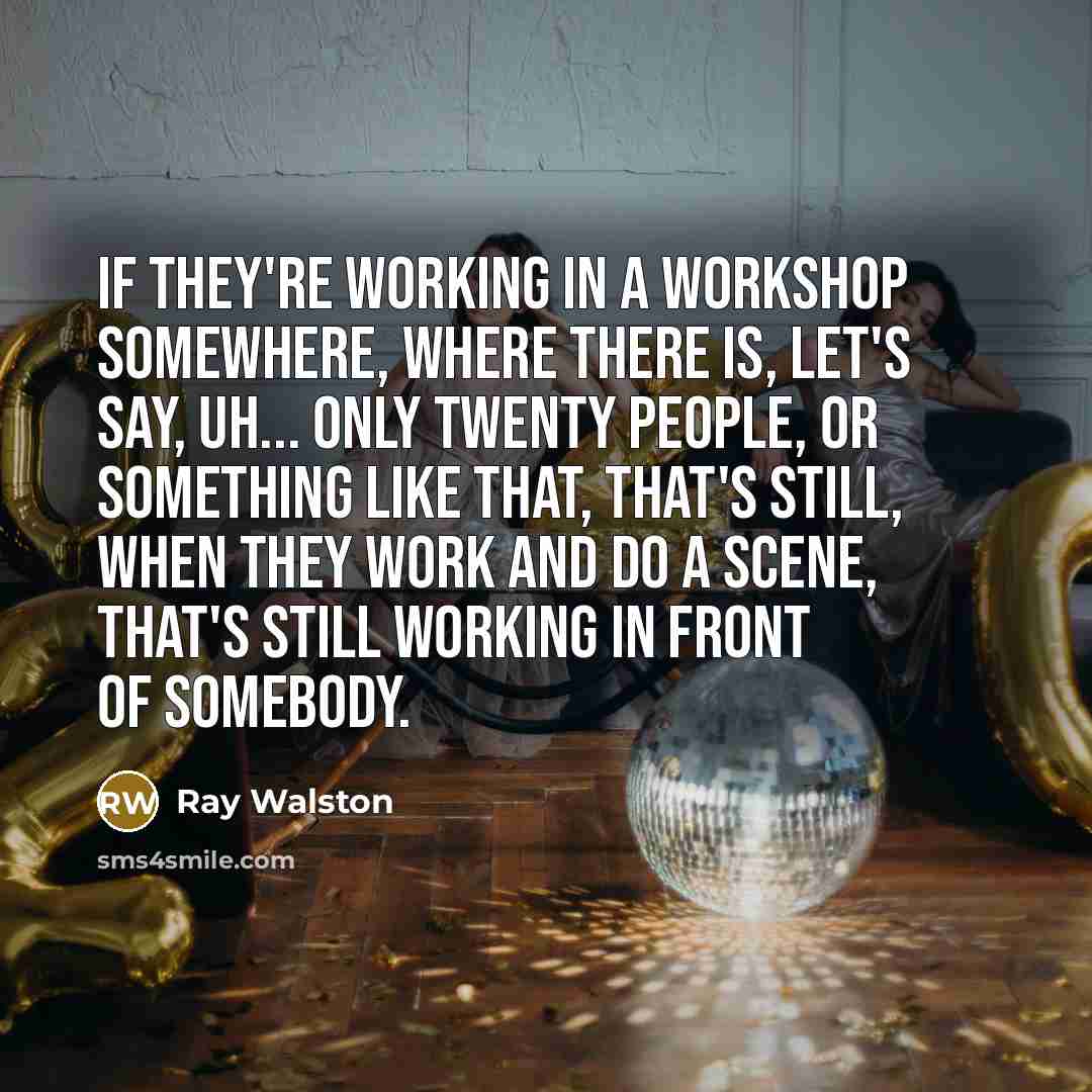 “If they're working in a workshop somewhere, where there is, let's say, uh... only twenty people, or something like that, that's still, when they work and do a scene, that's still working in front of somebody.” quote by Ray Walston