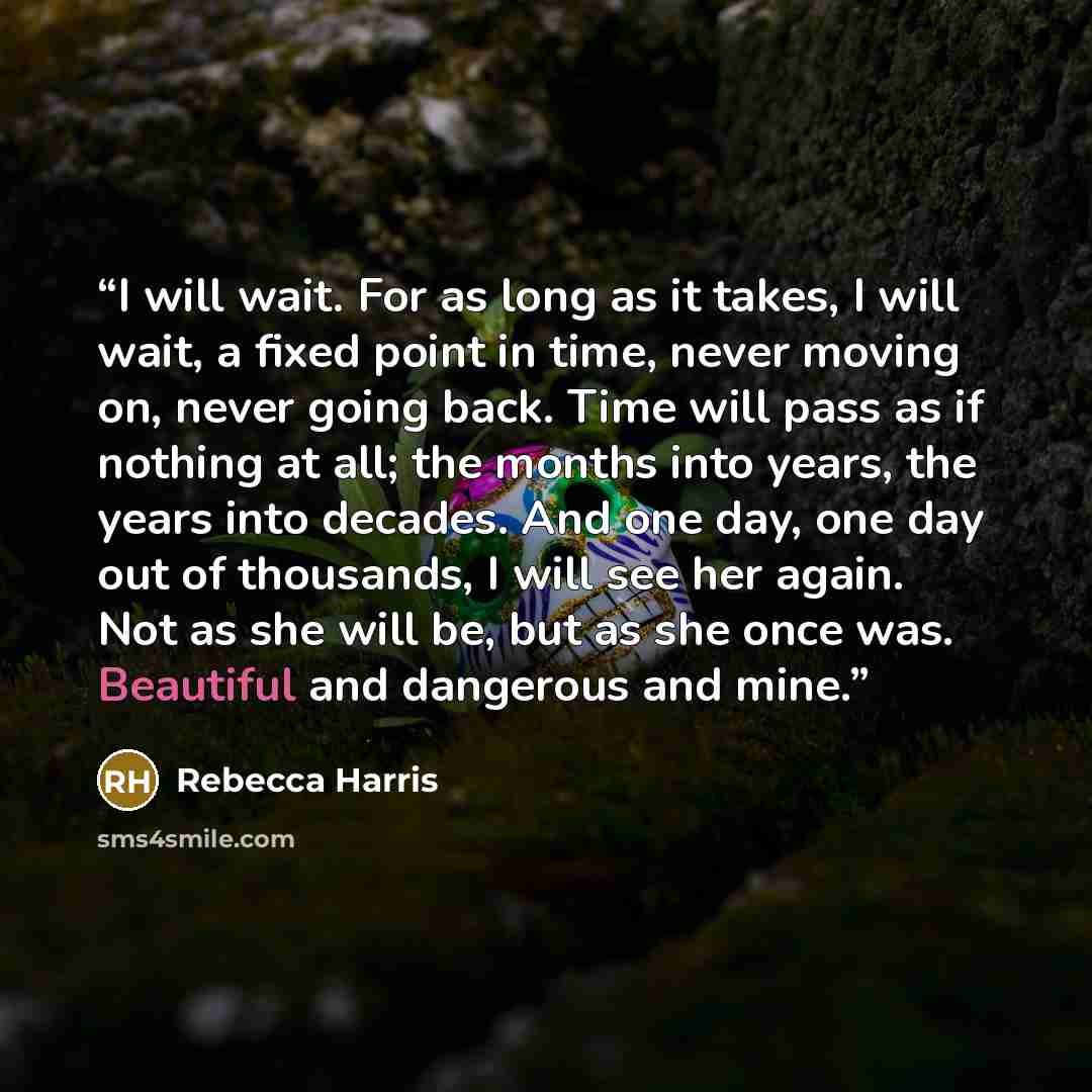 “I will wait. For as long as it takes, I will wait, a fixed point in time, never moving on, never going back. Time will pass as if nothing at all; the months into years, the years into decades. And one day, one day out of thousands, I will see her again. Not as she will be, but as she once was…” quote by Rebecca Harris