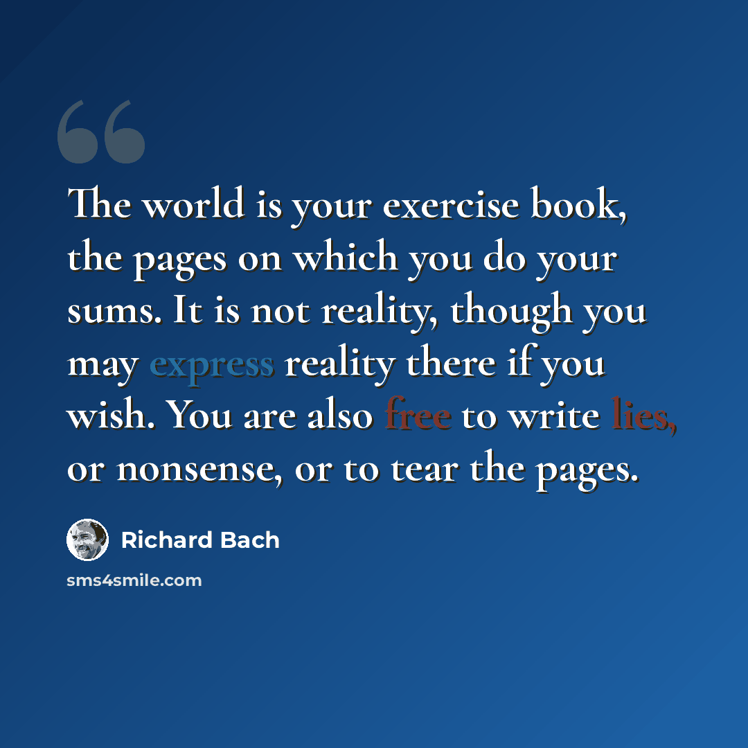 “The world is your exercise book, the pages on which you do your sums. It is not reality, though you may express reality there if you wish. You are also free to write lies, or nonsense, or to tear the pages.” quote by Richard Bach