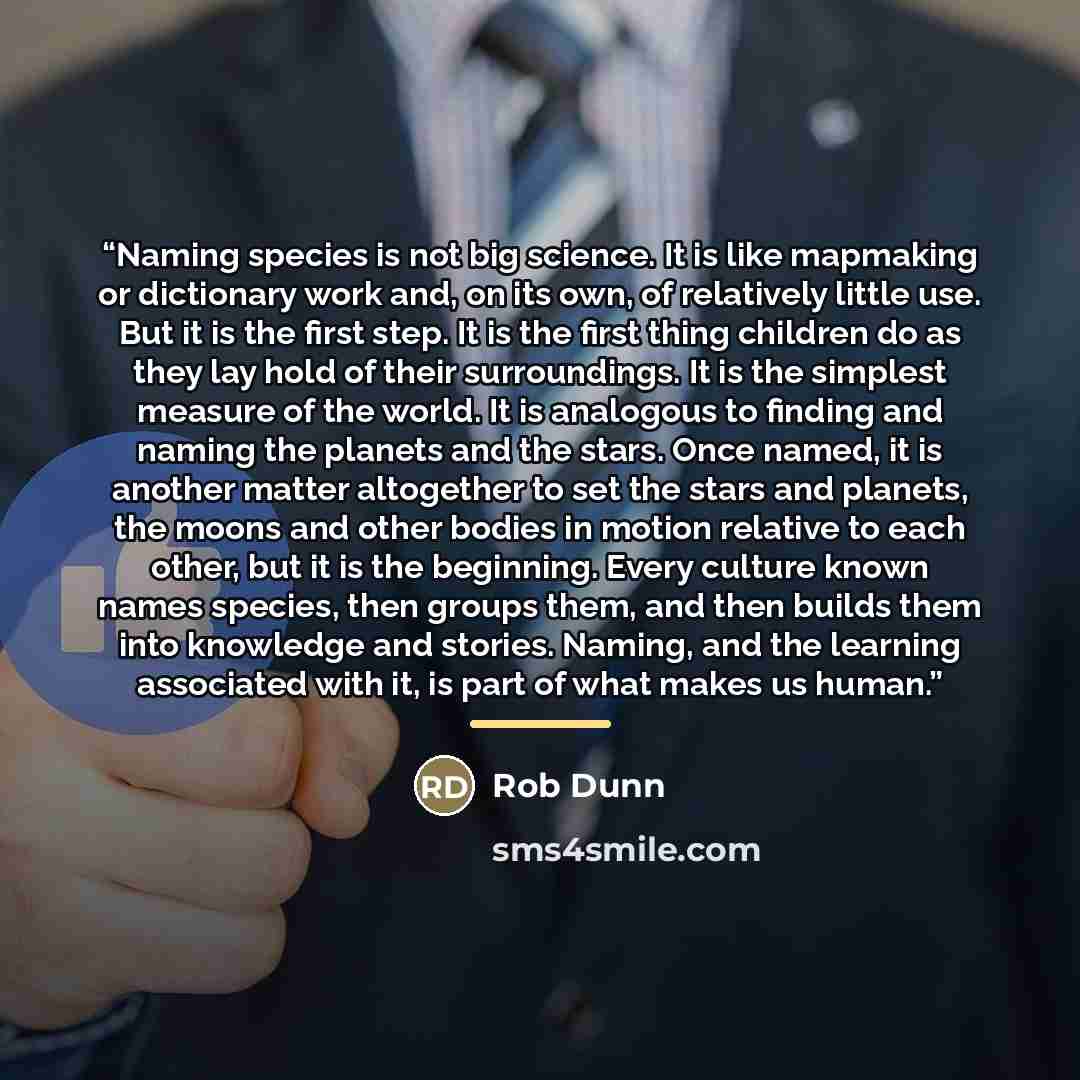 “Naming species is not big science. It is like mapmaking or dictionary work and, on its own, of relatively little use. But it is the first step. It is the first thing children do as they lay hold of their surroundings. It is the simplest measure of the world. It is analogous to finding and naming…” quote by Rob Dunn