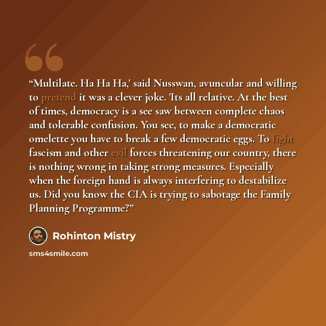 “Multilate. Ha Ha Ha,' said Nusswan, avuncular and willing to pretend it was a clever joke. 'Its all relative. At the best of times, democracy is a see saw between complete chaos and tolerable confusion. You see, to make a democratic omelette you have to break a few democratic eggs. To fight…” quote by Rohinton Mistry