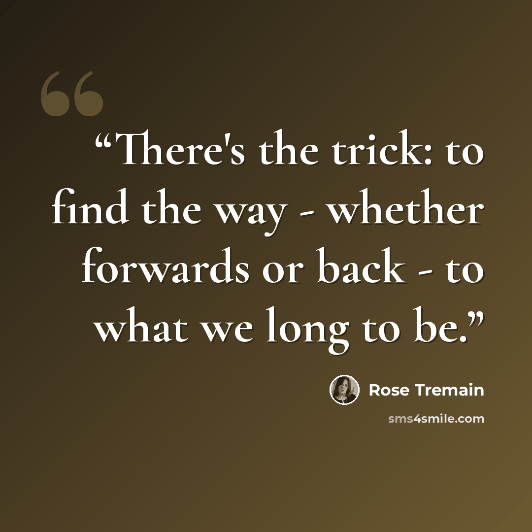 “There's the trick: to find the way - whether forwards or back - to what we long to be.” quote by Rose Tremain