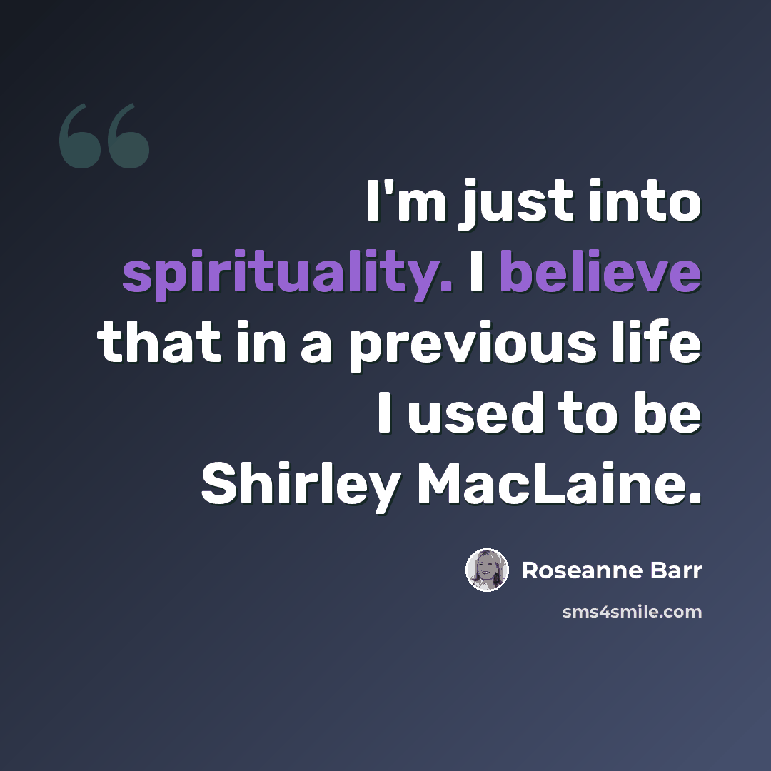 “I'm just into spirituality. I believe that in a previous life I used to be Shirley MacLaine.” quote by Roseanne Barr