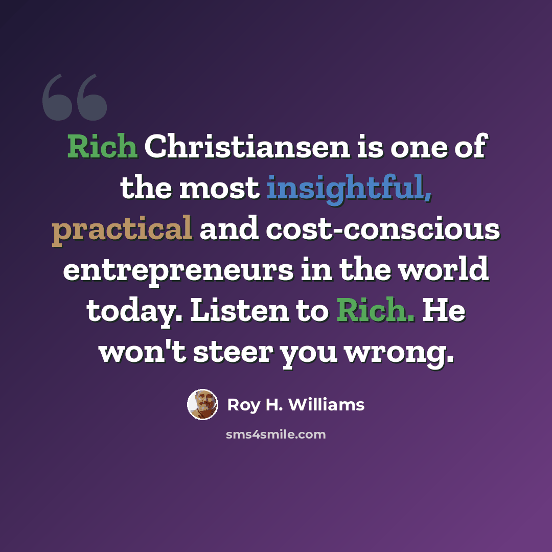 “Rich Christiansen is one of the most insightful, practical and cost-conscious entrepreneurs in the world today. Listen to Rich. He won't steer you wrong.” quote by Roy H. Williams