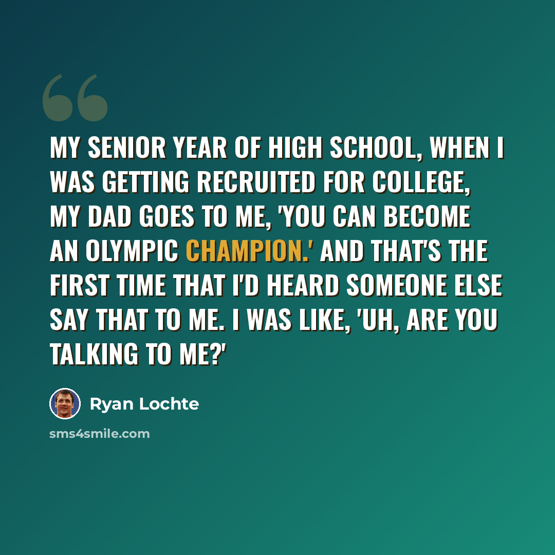 “My senior year of high school, when I was getting recruited for college, my dad goes to me, 'You can become an Olympic champion.' And that's the first time that I'd heard someone else say that to me. I was like, 'Uh, are you talking to me?'” quote by Ryan Lochte