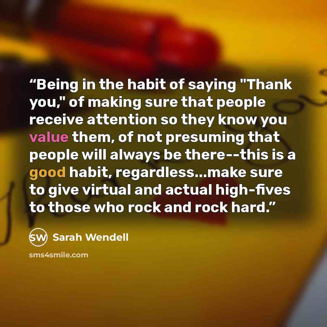 “Being in the habit of saying "Thank you," of making sure that people receive attention so they know you value them, of not presuming that people will always be there--this is a good habit, regardless...make sure to give virtual and actual high-fives to those who rock and rock hard.” quote by Sarah Wendell