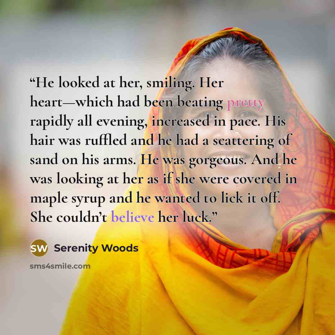 “He looked at her, smiling. Her heart—which had been beating pretty rapidly all evening, increased in pace. His hair was ruffled and he had a scattering of sand on his arms. He was gorgeous. And he was looking at her as if she were covered in maple syrup and he wanted to lick it off. She couldn’t…” quote by Serenity Woods