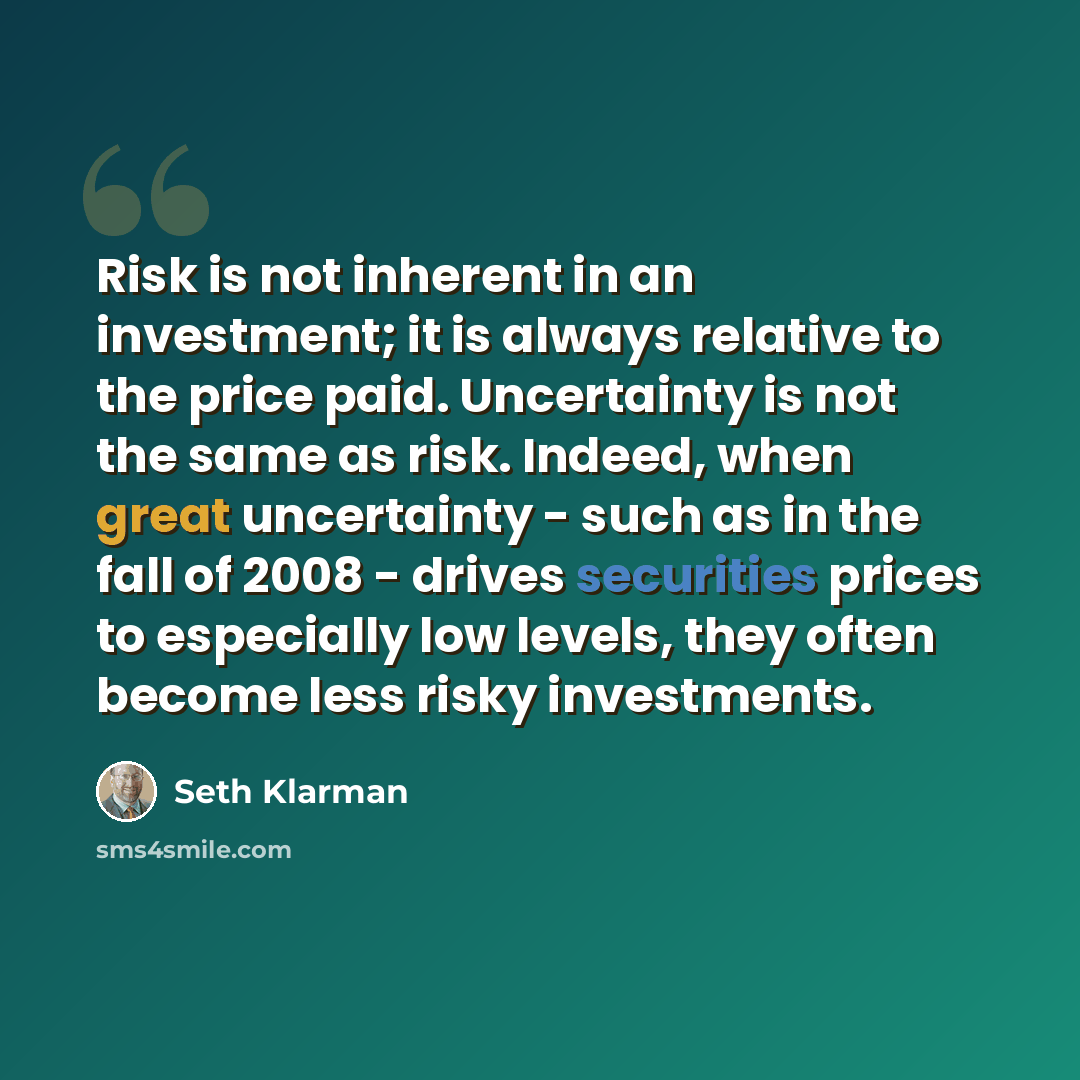 “Risk is not inherent in an investment; it is always relative to the price paid. Uncertainty is not the same as risk. Indeed, when great uncertainty - such as in the fall of 2008 - drives securities prices to especially low levels, they often become less risky investments.” quote by Seth Klarman