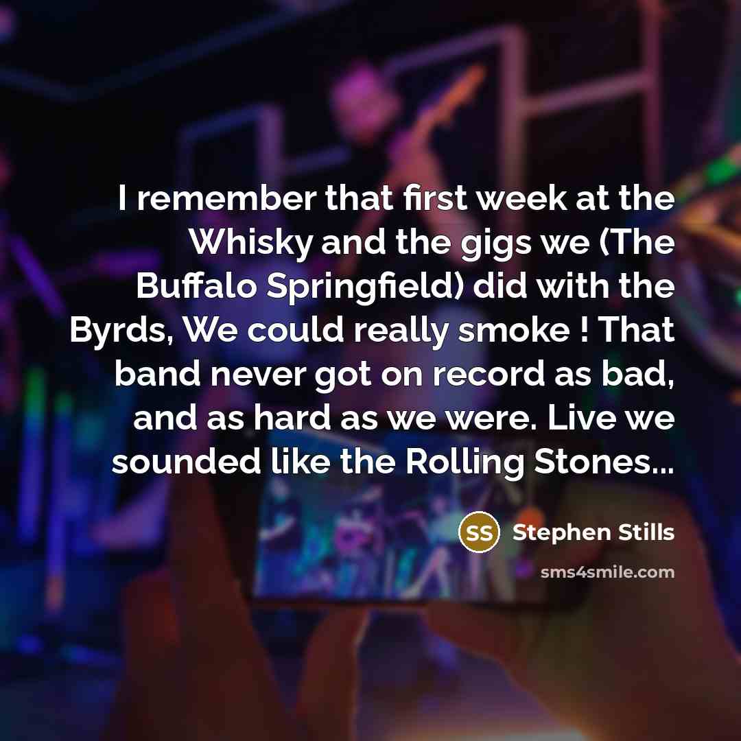 “I remember that first week at the Whisky and the gigs we (The Buffalo Springfield) did with the Byrds, We could really smoke ! That band never got on record as bad, and as hard as we were. Live we sounded like the Rolling Stones...” quote by Stephen Stills