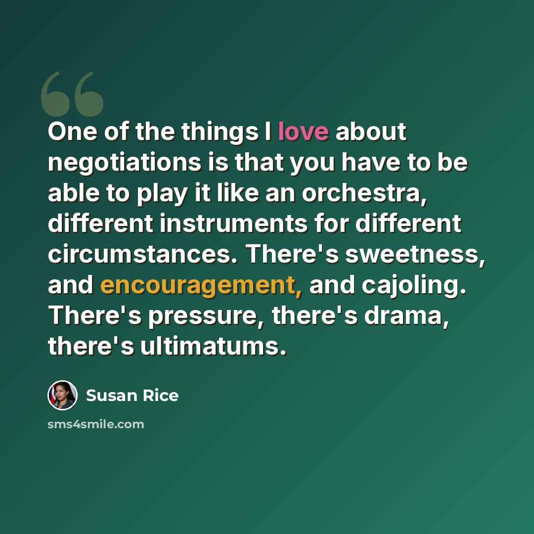 “One of the things I love about negotiations is that you have to be able to play it like an orchestra, different instruments for different circumstances. There's sweetness, and encouragement, and cajoling. There's pressure, there's drama, there's ultimatums.” quote by Susan Rice