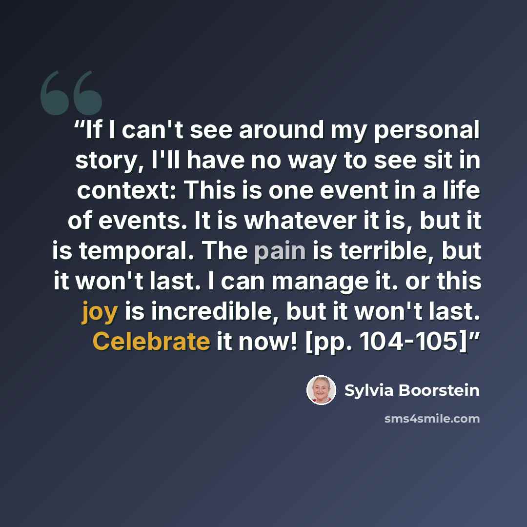 “If I can't see around my personal story, I'll have no way to see sit in context: This is one event in a life of events. It is whatever it is, but it is temporal. The pain is terrible, but it won't last. I can manage it. or this joy is incredible, but it won't last. Celebrate it now! [pp. 104-105]” quote by Sylvia Boorstein