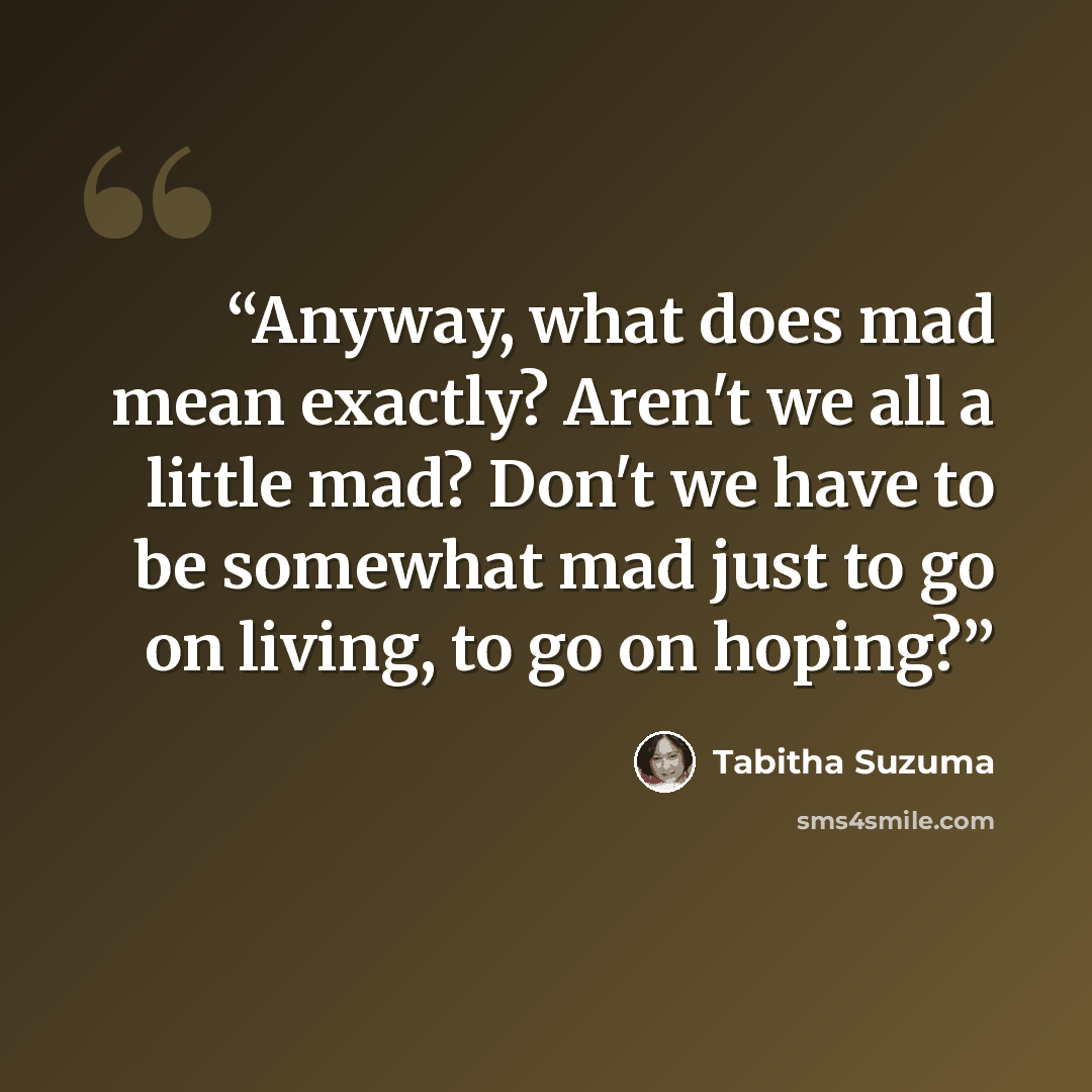 “Anyway, what does mad mean exactly? Aren't we all a little mad? Don't we have to be somewhat mad just to go on living, to go on hoping?” quote by Tabitha Suzuma