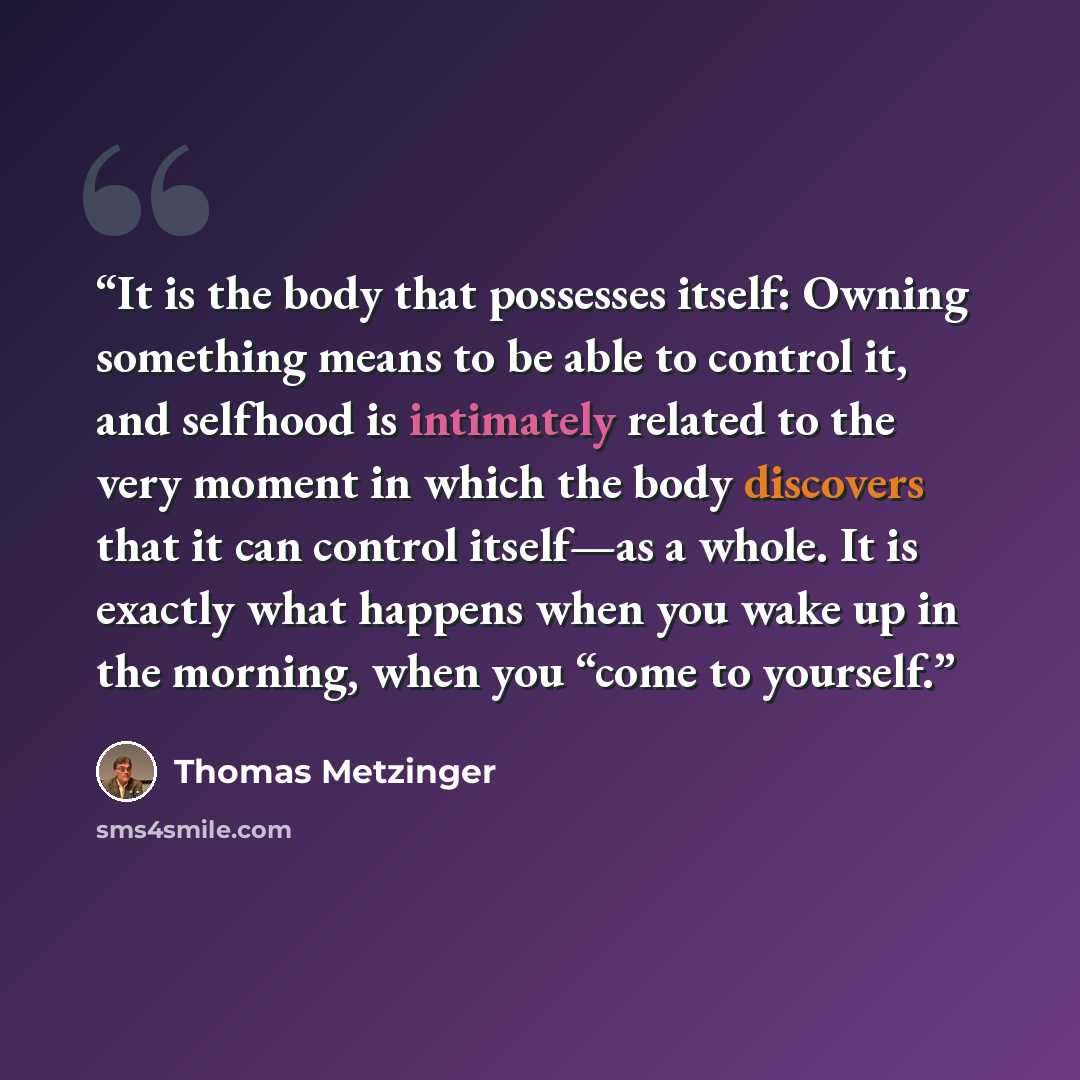 “It is the body that possesses itself: Owning something means to be able to control it, and selfhood is intimately related to the very moment in which the body discovers that it can control itself—as a whole. It is exactly what happens when you wake up in the morning, when you “come to yourself.” quote by Thomas Metzinger