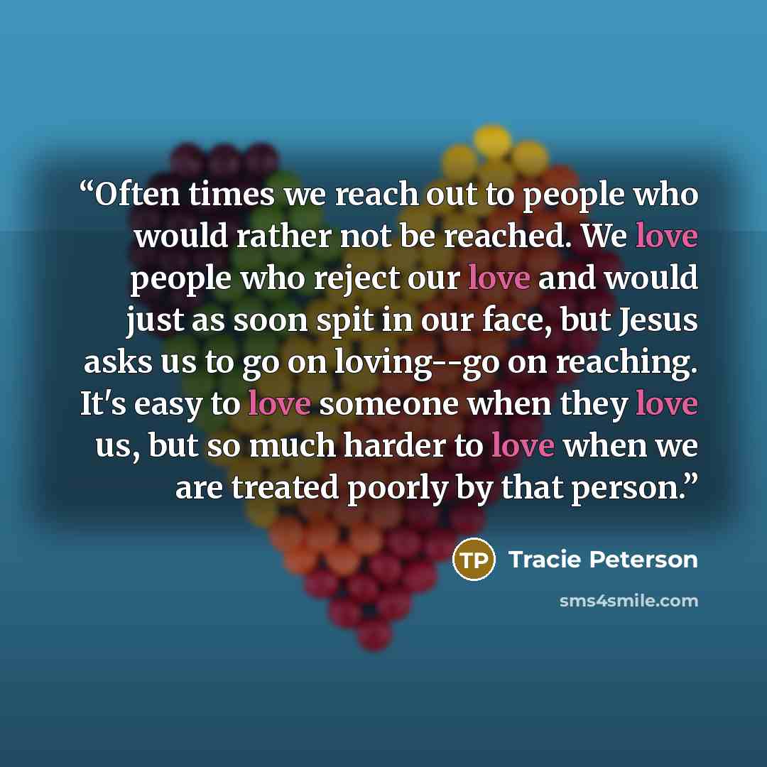 “Often times we reach out to people who would rather not be reached. We love people who reject our love and would just as soon spit in our face, but Jesus asks us to go on loving--go on reaching. It's easy to love someone when they love us, but so much harder to love when we are treated poorly by…” quote by Tracie Peterson