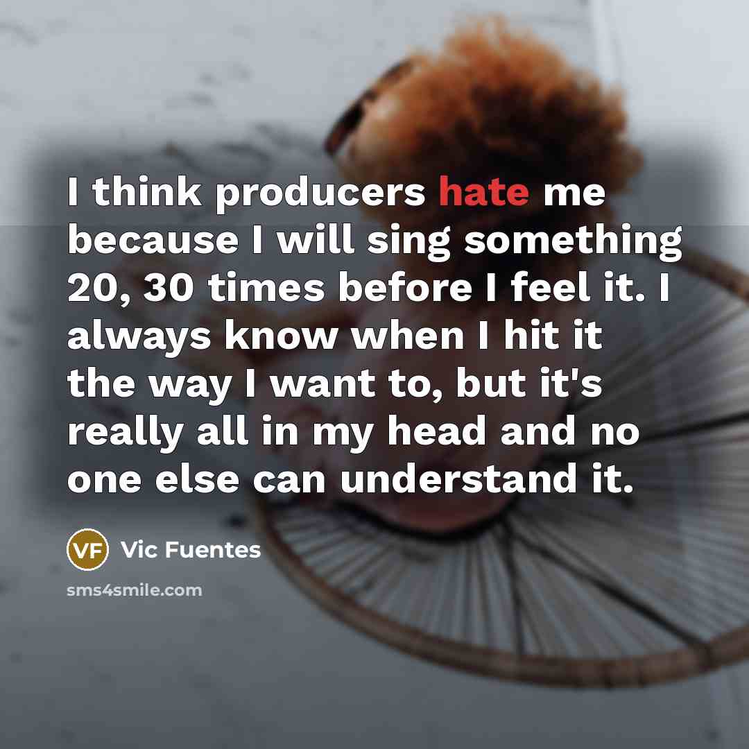 “I think producers hate me because I will sing something 20, 30 times before I feel it. I always know when I hit it the way I want to, but it's really all in my head and no one else can understand it.” quote by Vic Fuentes