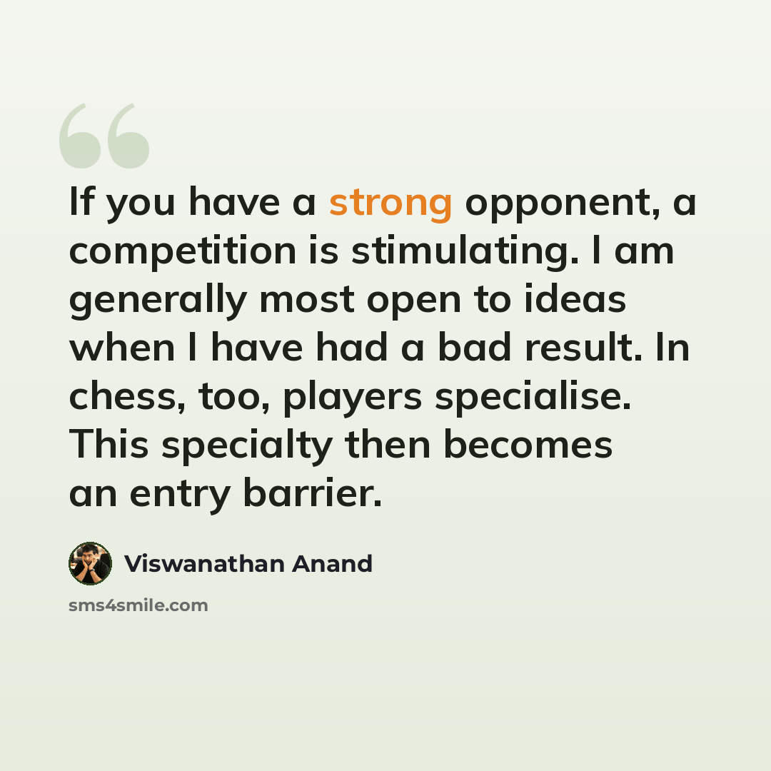 “If you have a strong opponent, a competition is stimulating. I am generally most open to ideas when I have had a bad result. In chess, too, players specialise. This specialty then becomes an entry barrier.” quote by Viswanathan Anand