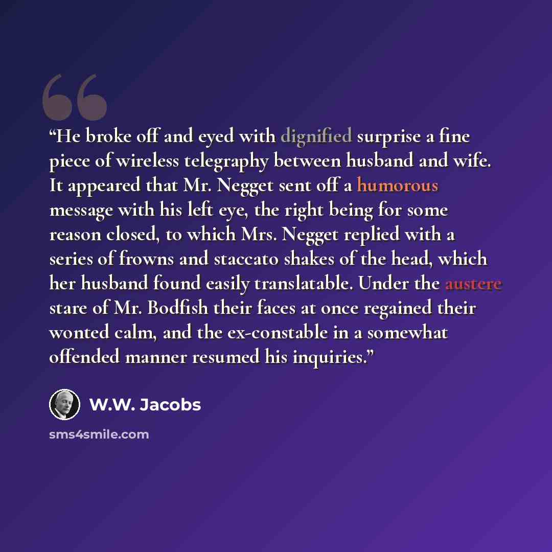 “He broke off and eyed with dignified surprise a fine piece of wireless telegraphy between husband and wife. It appeared that Mr. Negget sent off a humorous message with his left eye, the right being for some reason closed, to which Mrs. Negget replied with a series of frowns and staccato shakes of…” quote by W.W. Jacobs