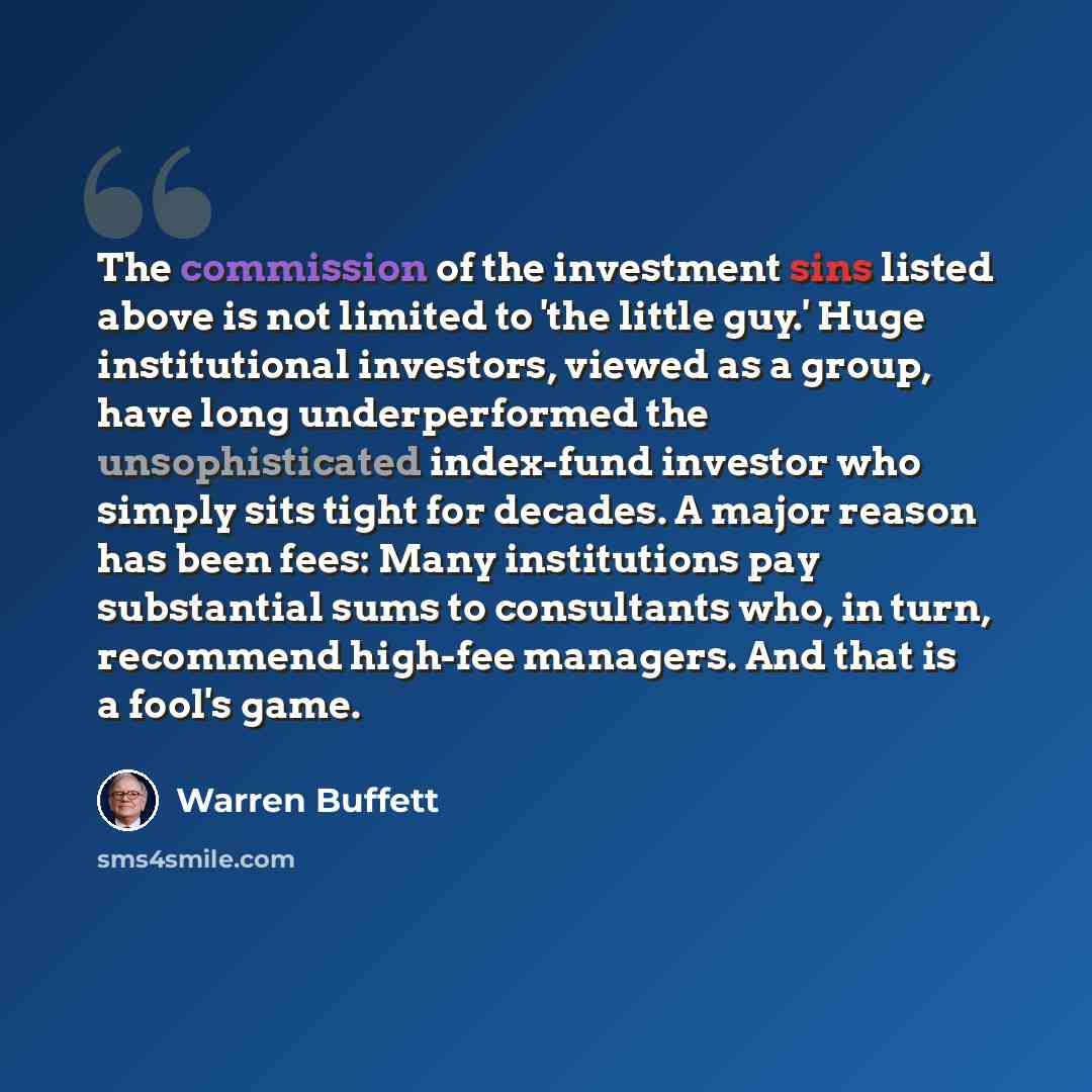“The commission of the investment sins listed above is not limited to 'the little guy.' Huge institutional investors, viewed as a group, have long underperformed the unsophisticated index-fund investor who simply sits tight for decades. A major reason has been fees: Many institutions pay…” quote by Warren Buffett