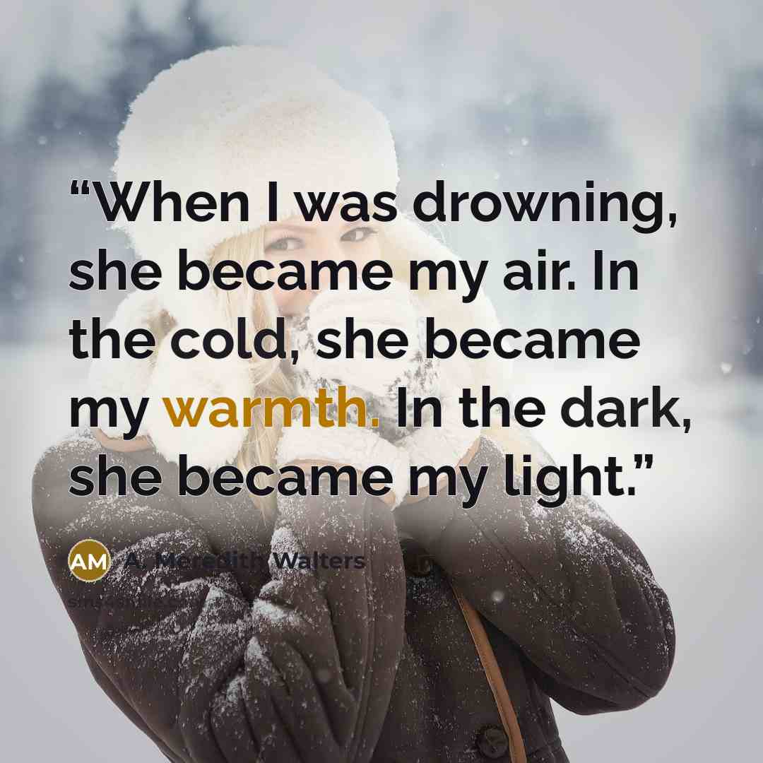 “When I was drowning, she became my air. In the cold, she became my warmth. In the dark, she became my light.” quote by A. Meredith Walters