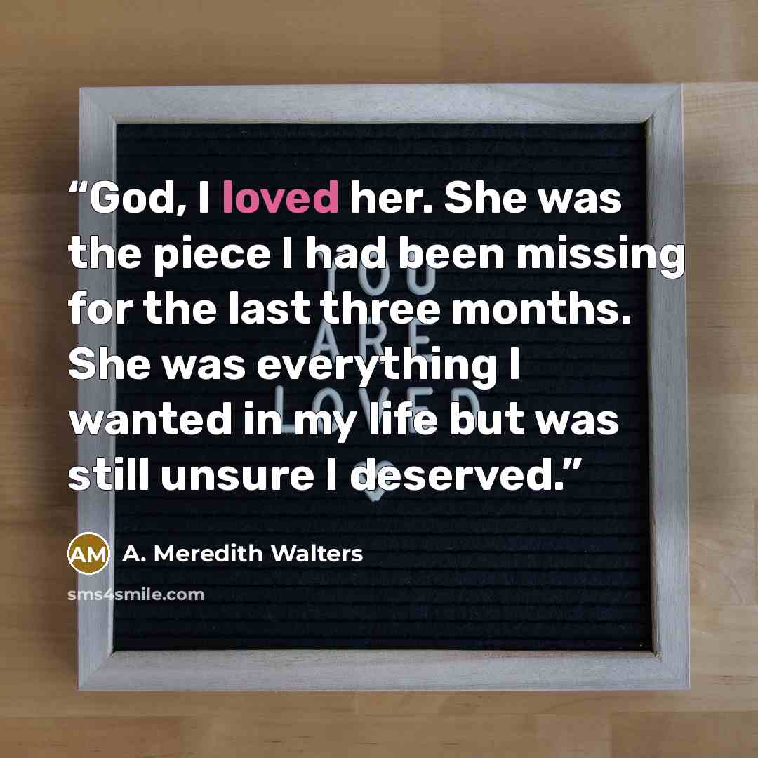 “God, I loved her. She was the piece I had been missing for the last three months. She was everything I wanted in my life but was still unsure I deserved.” quote by A. Meredith Walters