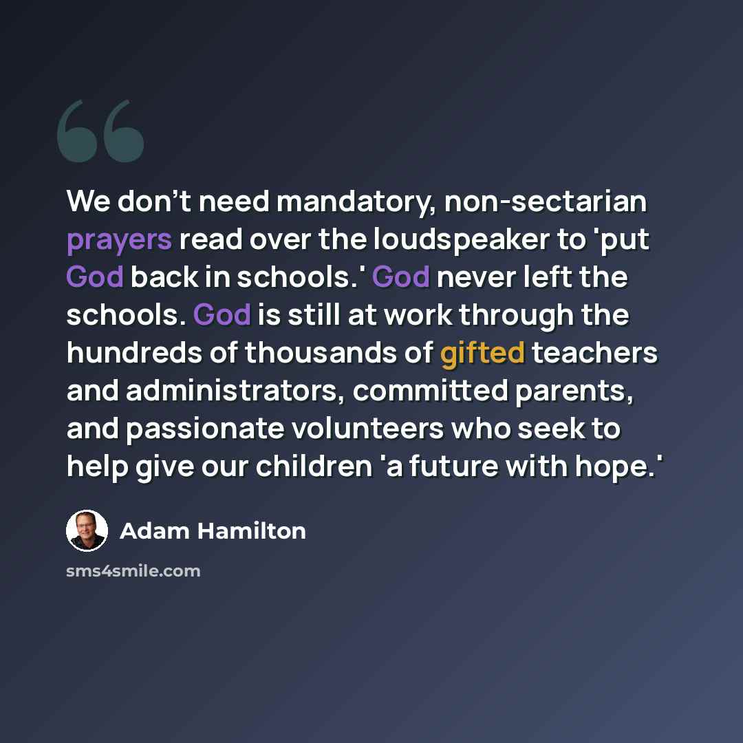 “We don't need mandatory, non-sectarian prayers read over the loudspeaker to 'put God back in schools.' God never left the schools. God is still at work through the hundreds of thousands of gifted teachers and administrators, committed parents, and passionate volunteers who seek to help give our…” quote by Adam Hamilton