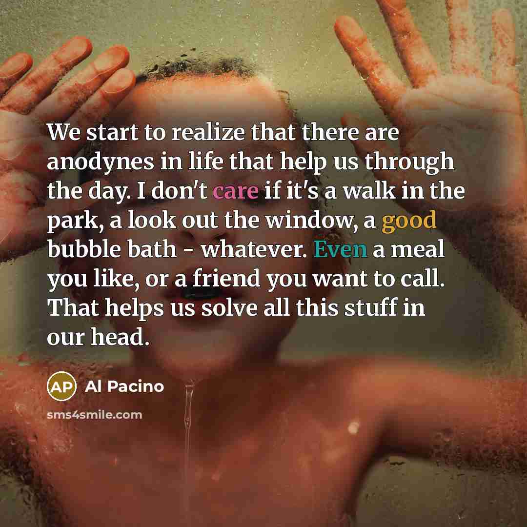 “We start to realize that there are anodynes in life that help us through the day. I don't care if it's a walk in the park, a look out the window, a good bubble bath - whatever. Even a meal you like, or a friend you want to call. That helps us solve all this stuff in our head.” quote by Al Pacino