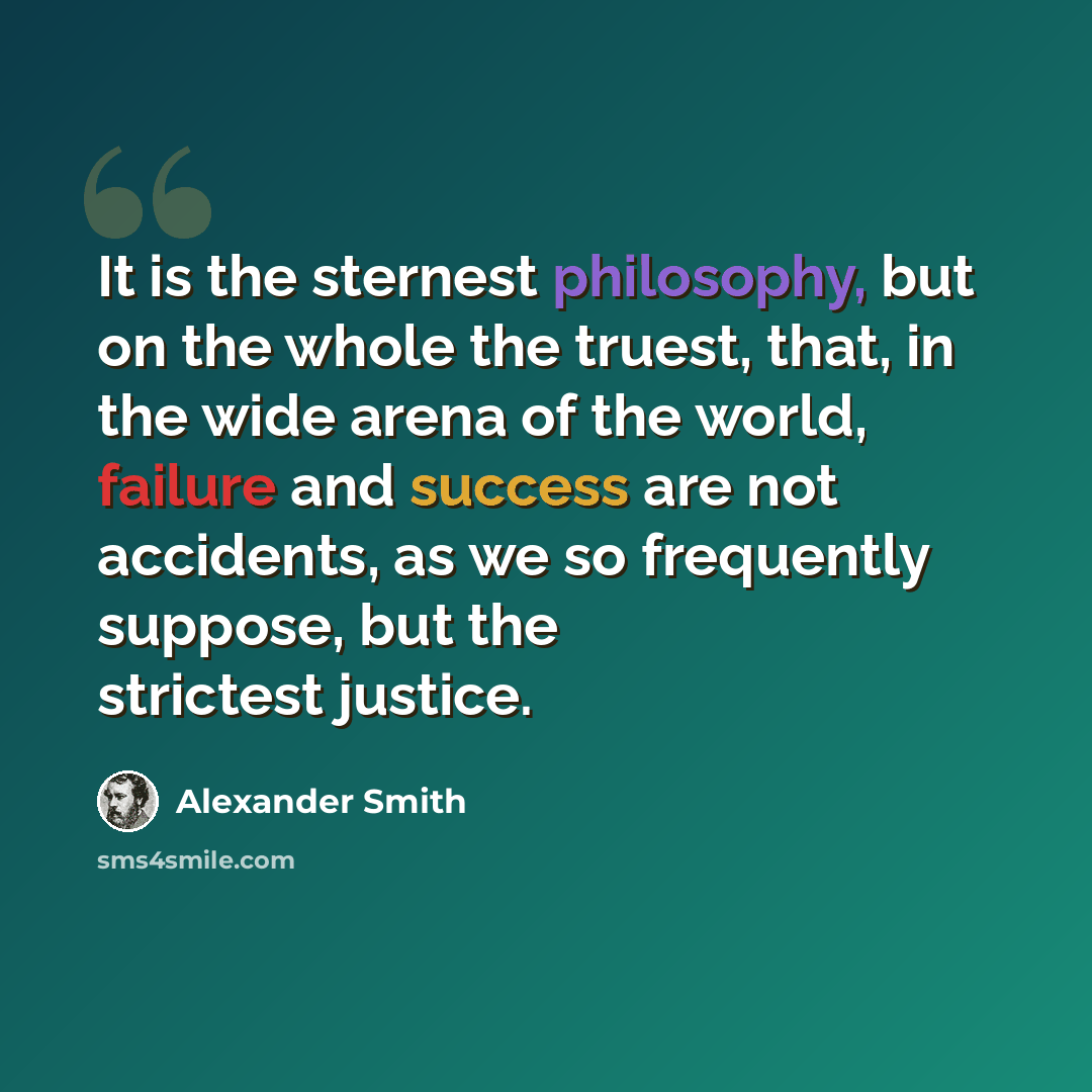 “It is the sternest philosophy, but on the whole the truest, that, in the wide arena of the world, failure and success are not accidents, as we so frequently suppose, but the strictest justice.” quote by Alexander Smith