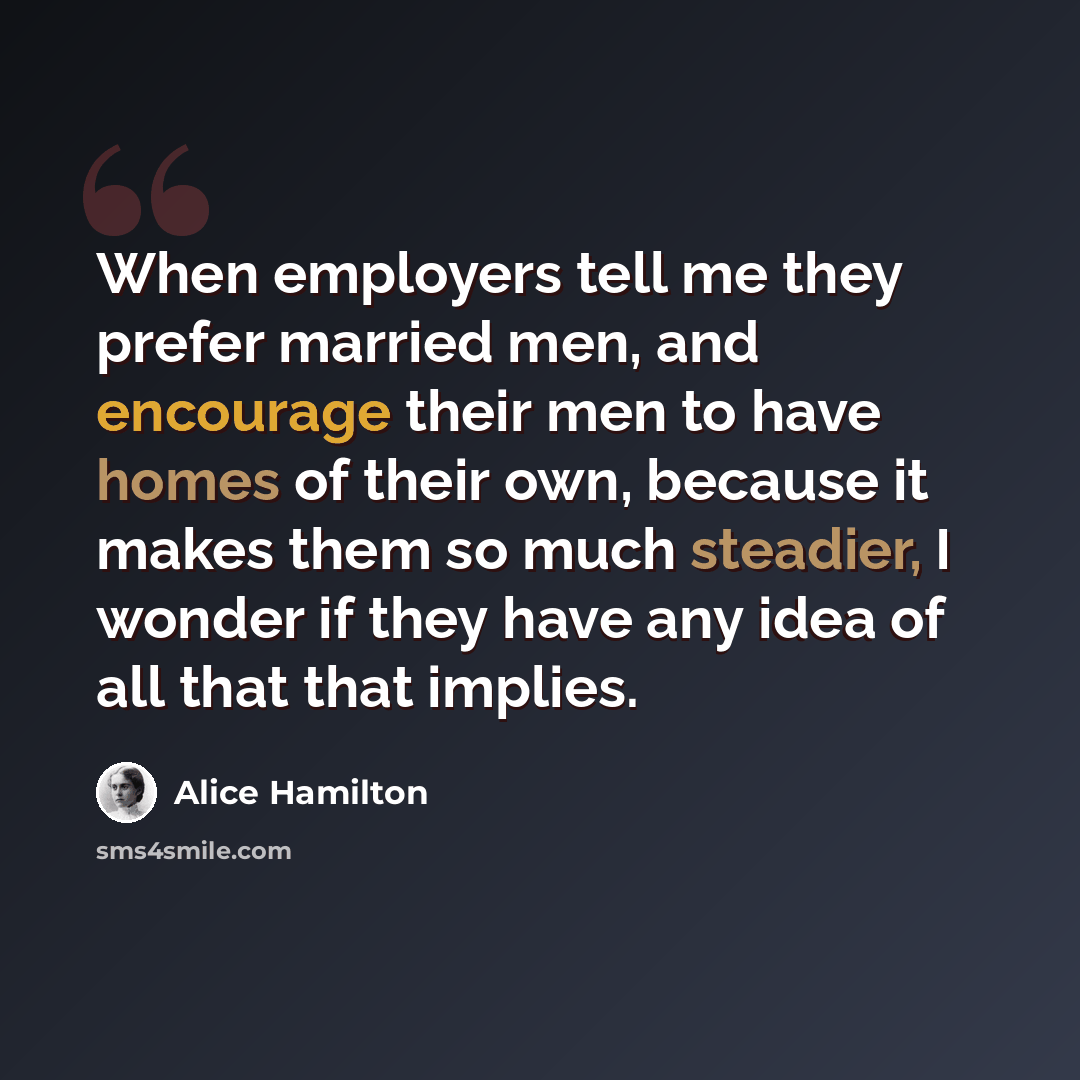 “When employers tell me they prefer married men, and encourage their men to have homes of their own, because it makes them so much steadier, I wonder if they have any idea of all that that implies.” quote by Alice Hamilton