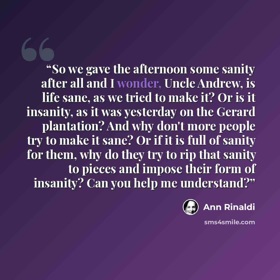 “So we gave the afternoon some sanity after all and I wonder, Uncle Andrew, is life sane, as we tried to make it? Or is it insanity, as it was yesterday on the Gerard plantation? And why don't more people try to make it sane? Or if it is full of sanity for them, why do they try to rip that sanity…” quote by Ann Rinaldi