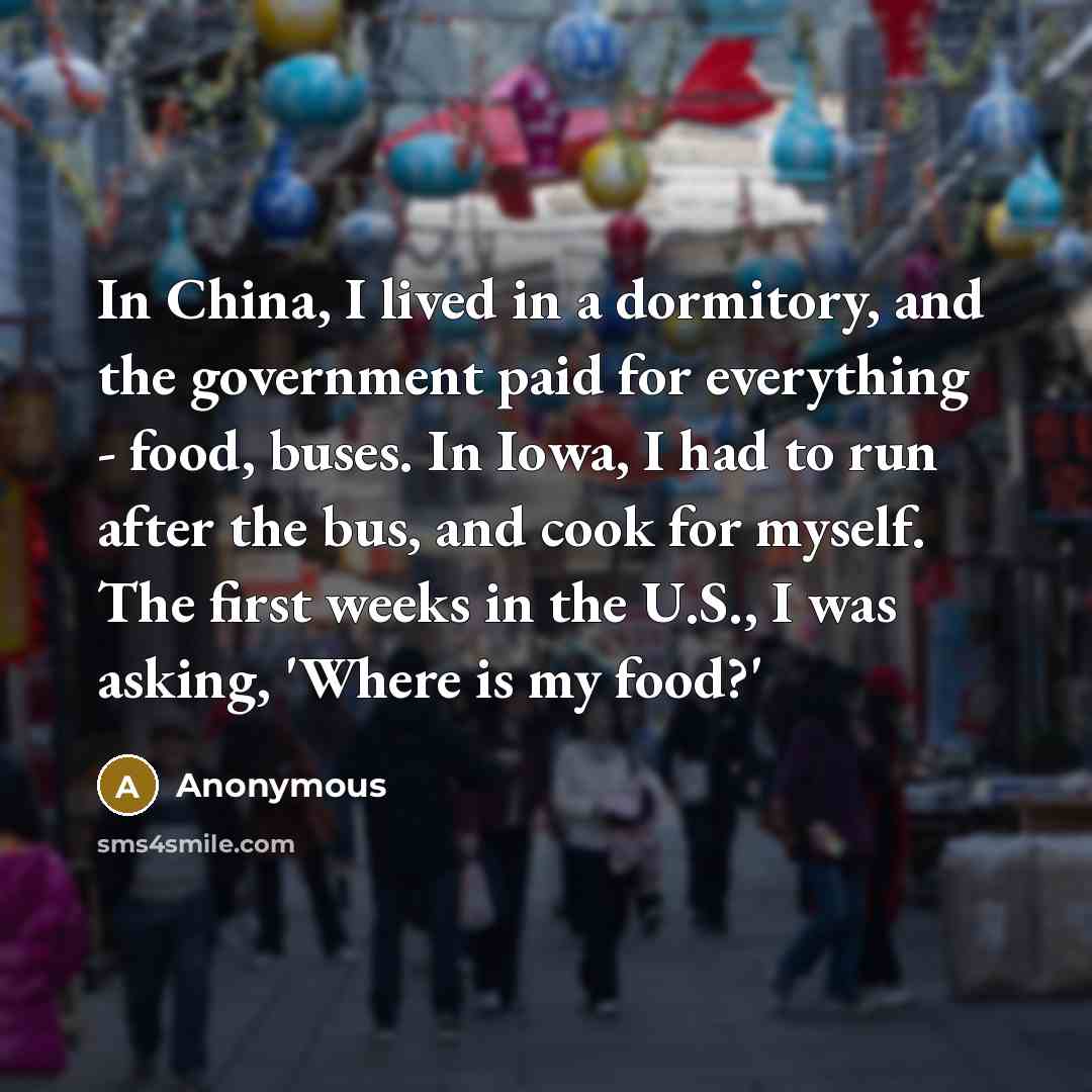 “In China, I lived in a dormitory, and the government paid for everything - food, buses. In Iowa, I had to run after the bus, and cook for myself. The first weeks in the U.S., I was asking, 'Where is my food?'” quote by Anonymous