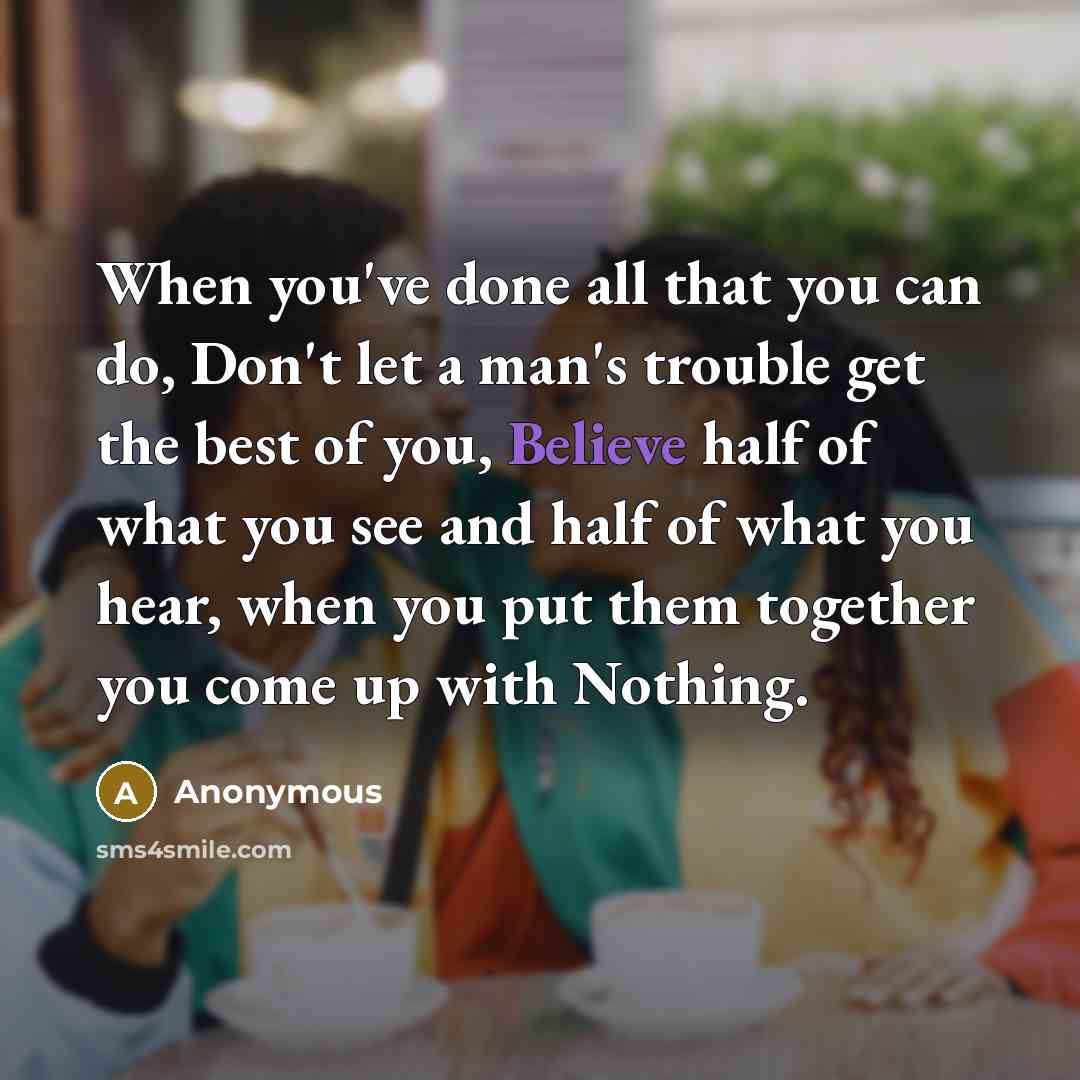 “When you've done all that you can do, Don't let a man's trouble get the best of you, Believe half of what you see and half of what you hear, when you put them together you come up with Nothing.” quote by Anonymous